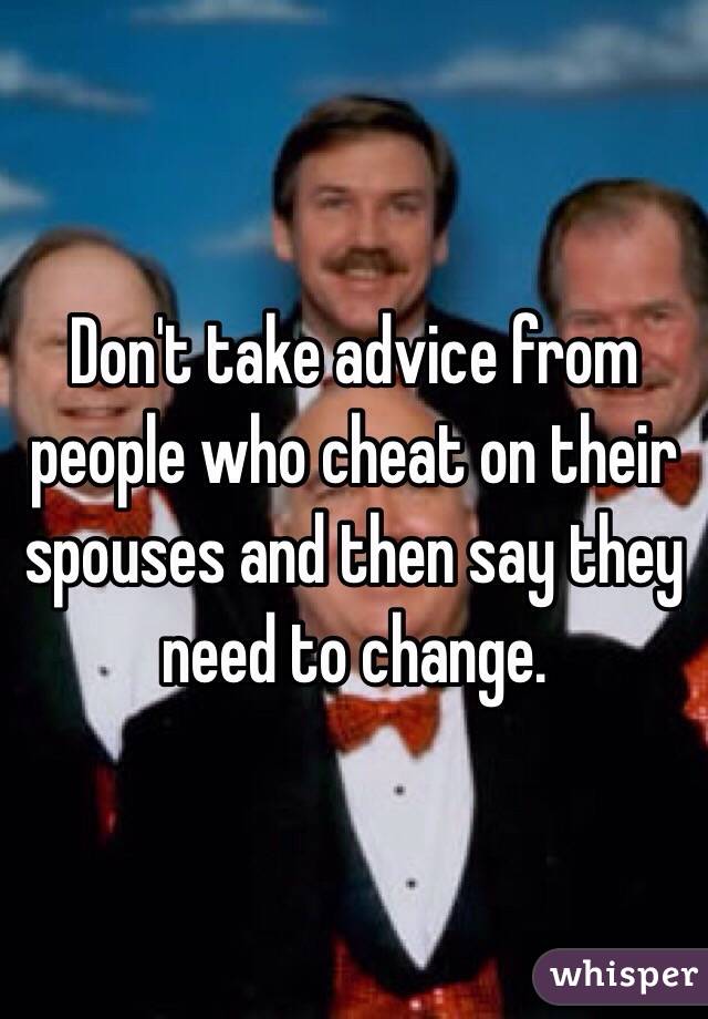 Don't take advice from people who cheat on their spouses and then say they need to change. 