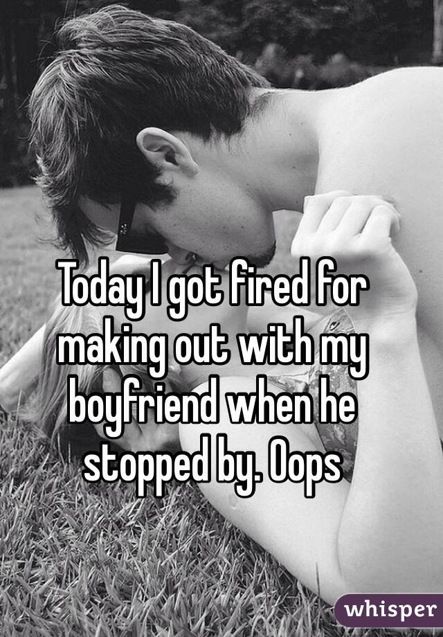 Today I got fired for 
making out with my boyfriend when he 
stopped by. Oops