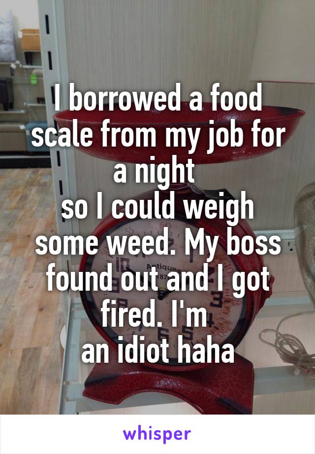I borrowed a food scale from my job for a night 
so I could weigh some weed. My boss found out and I got fired. I'm 
an idiot haha