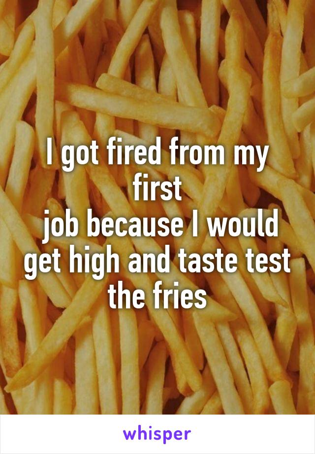 I got fired from my first
 job because I would get high and taste test the fries