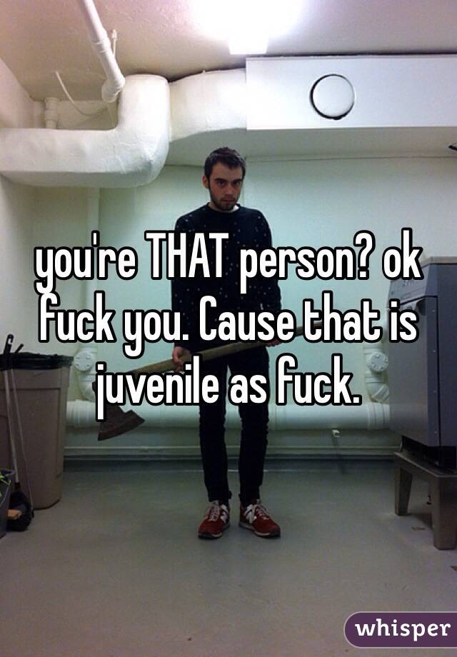 you're THAT person? ok fuck you. Cause that is juvenile as fuck. 