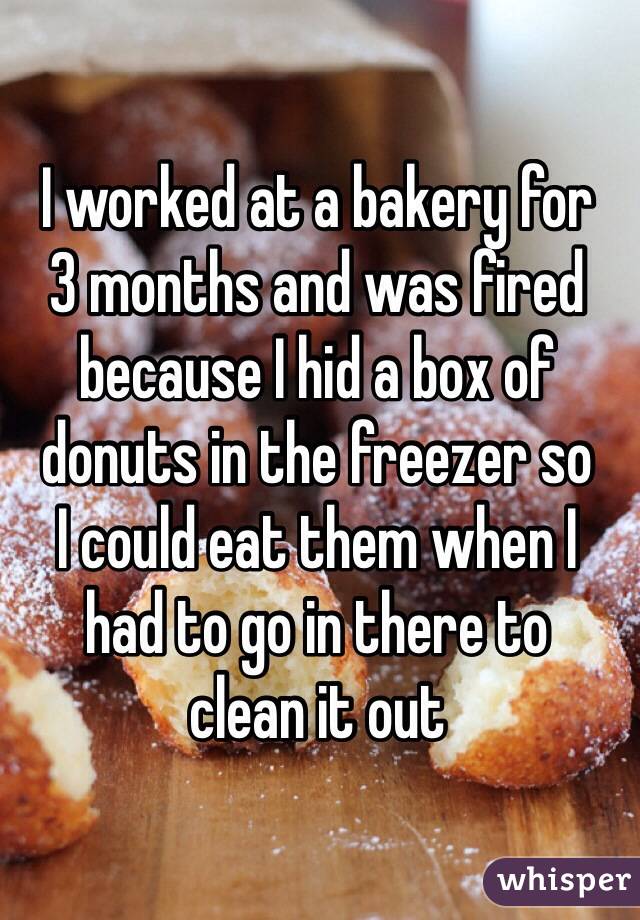 I worked at a bakery for 
3 months and was fired because I hid a box of donuts in the freezer so 
I could eat them when I 
had to go in there to 
clean it out