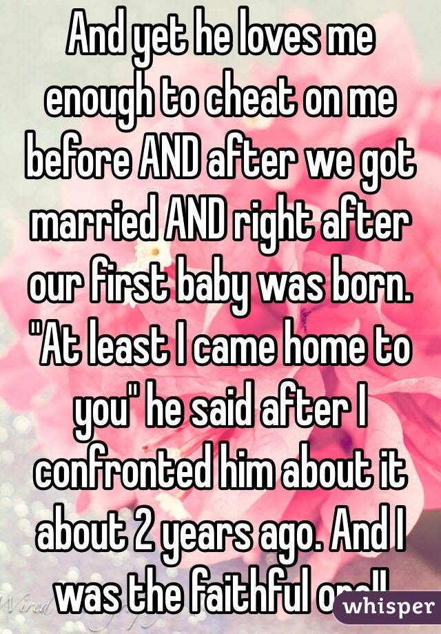 And yet he loves me enough to cheat on me before AND after we got married AND right after our first baby was born. "At least I came home to you" he said after I confronted him about it about 2 years ago. And I was the faithful one!! 