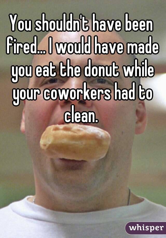 You shouldn't have been fired... I would have made you eat the donut while your coworkers had to clean. 