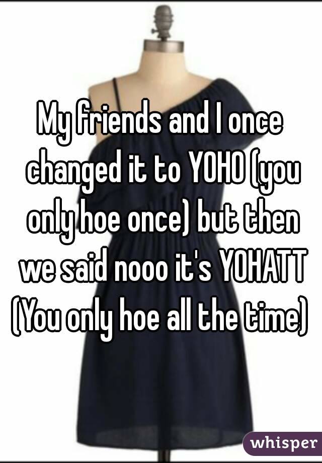 My friends and I once changed it to YOHO (you only hoe once) but then we said nooo it's YOHATT
(You only hoe all the time)