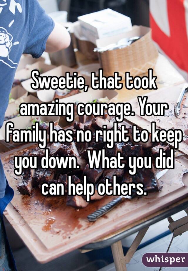 Sweetie, that took amazing courage. Your family has no right to keep you down.  What you did can help others.  