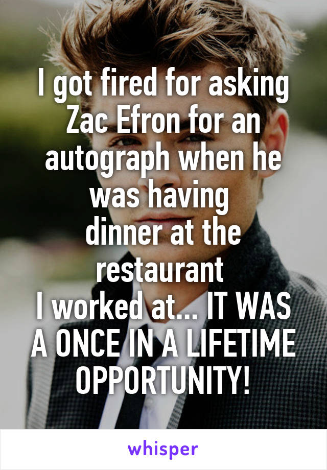 I got fired for asking Zac Efron for an autograph when he was having 
dinner at the restaurant 
I worked at... IT WAS A ONCE IN A LIFETIME OPPORTUNITY!