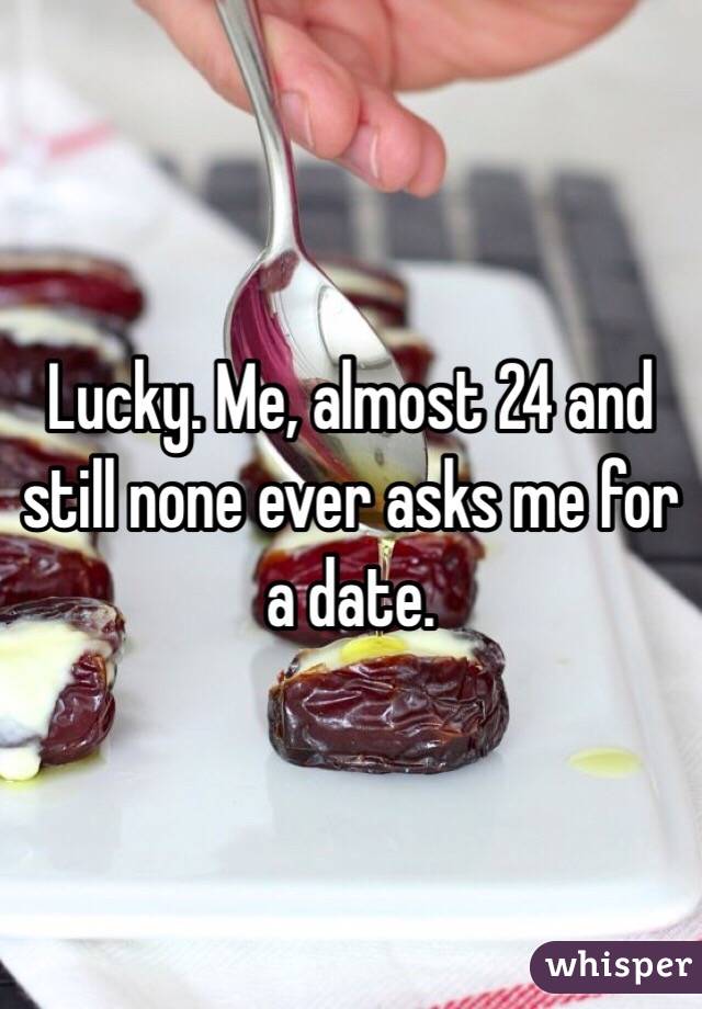 Lucky. Me, almost 24 and still none ever asks me for a date. 