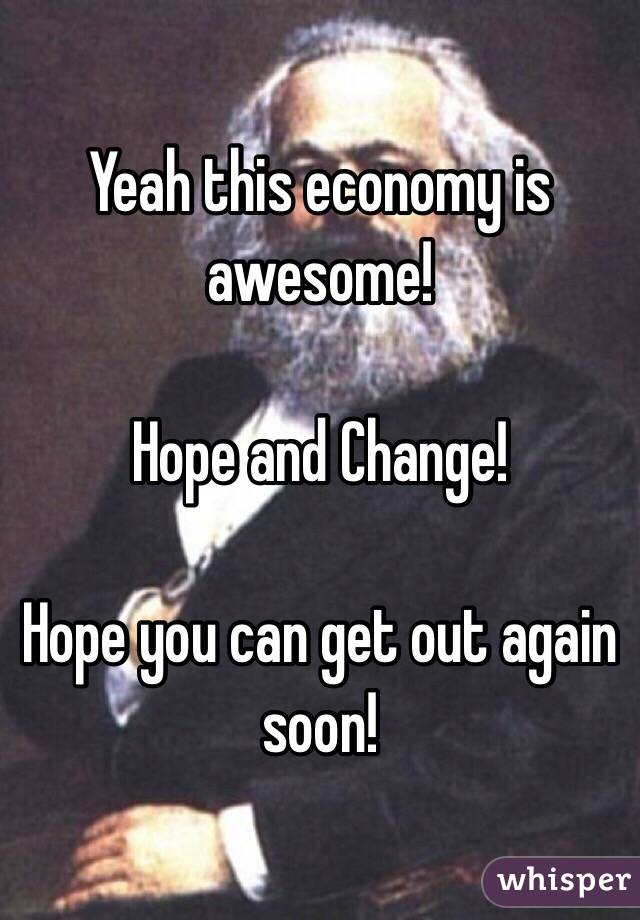 Yeah this economy is awesome! 

Hope and Change! 

Hope you can get out again soon! 