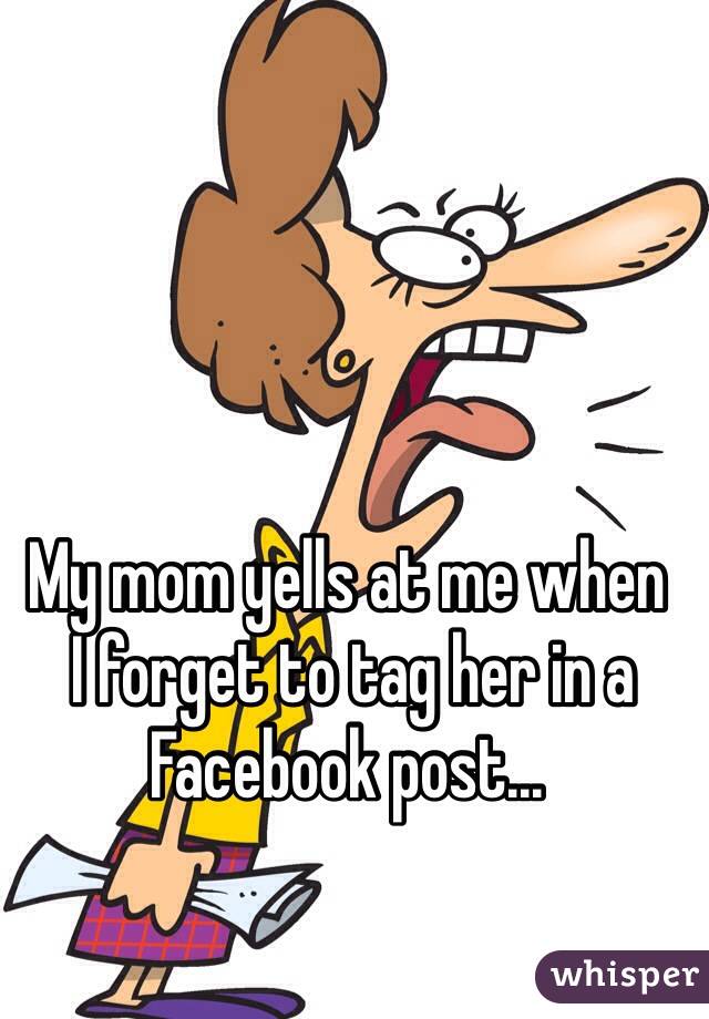 My mom yells at me when
 I forget to tag her in a Facebook post...