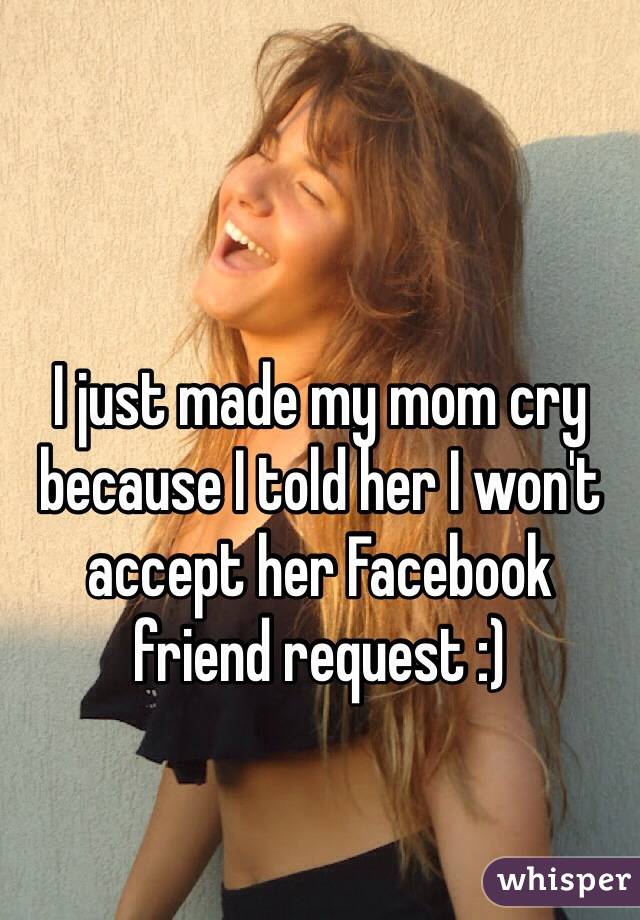 I just made my mom cry because I told her I won't accept her Facebook 
friend request :)