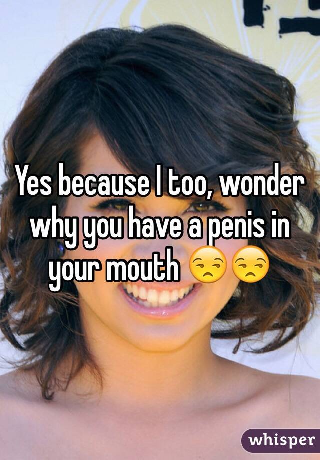 Yes because I too, wonder why you have a penis in your mouth 😒😒