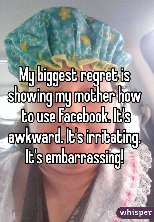 My biggest regret is showing my mother how
 to use Facebook. It's awkward. It's irritating. It's embarrassing!