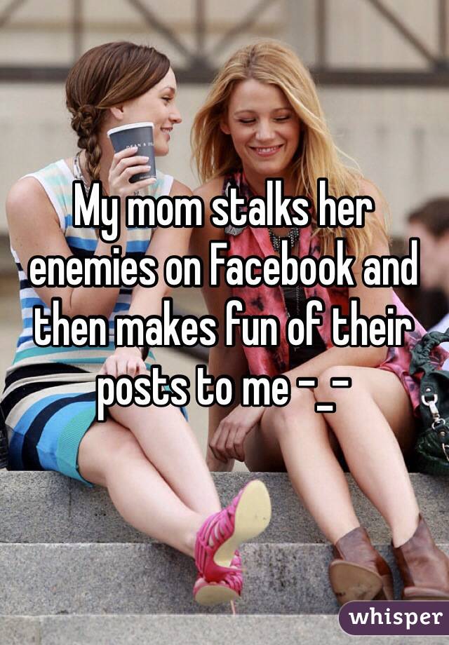 My mom stalks her enemies on Facebook and then makes fun of their posts to me -_-