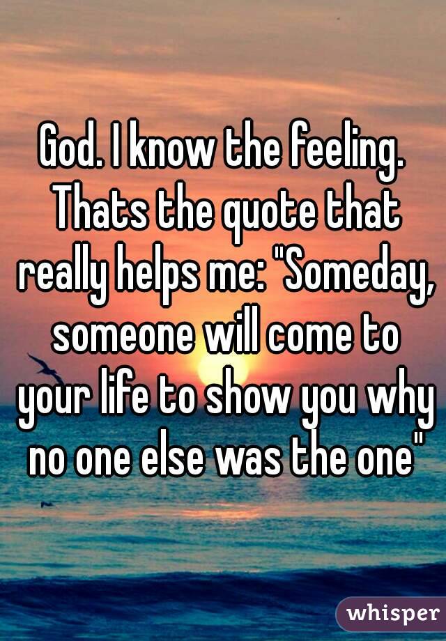 God. I know the feeling. Thats the quote that really helps me: "Someday, someone will come to your life to show you why no one else was the one"