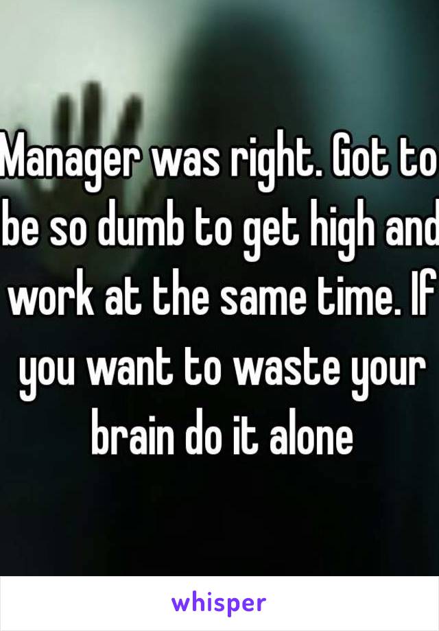 Manager was right. Got to be so dumb to get high and work at the same time. If you want to waste your brain do it alone