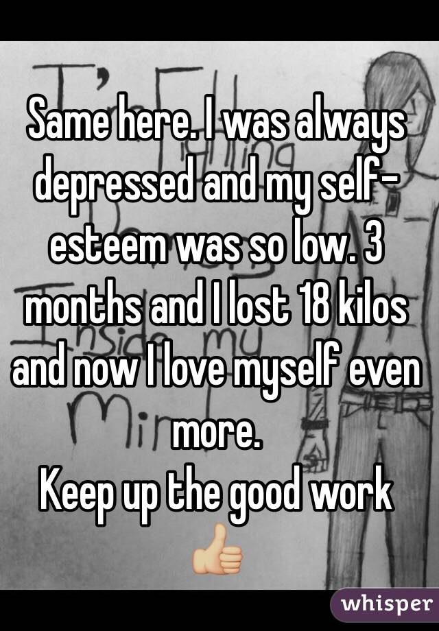 Same here. I was always depressed and my self-esteem was so low. 3 months and I lost 18 kilos and now I love myself even more. 
Keep up the good work 👍🏼