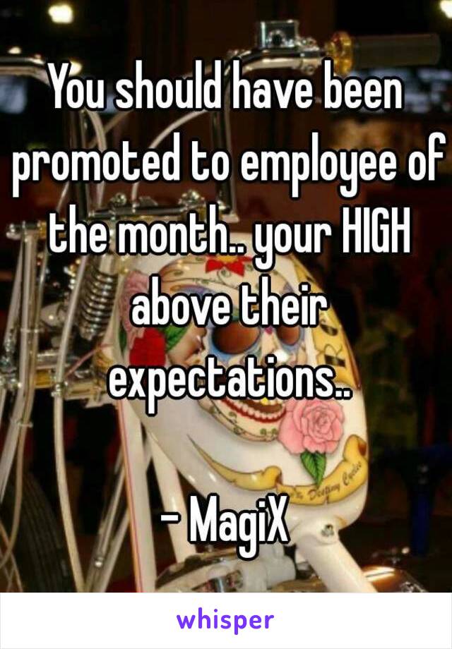 You should have been promoted to employee of the month.. your HIGH above their expectations..

- MagiX