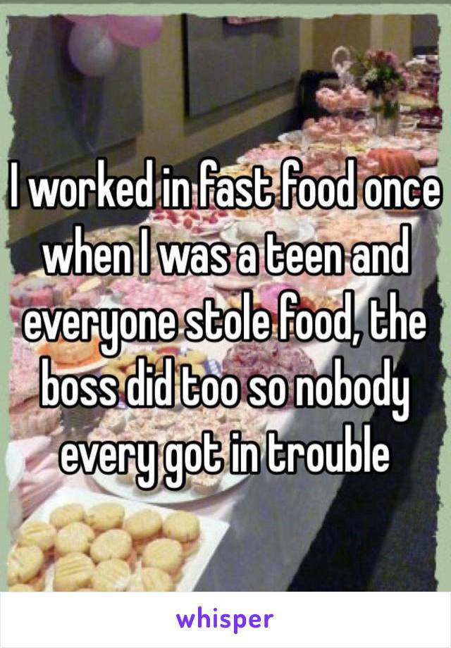 I worked in fast food once when I was a teen and everyone stole food, the boss did too so nobody every got in trouble 