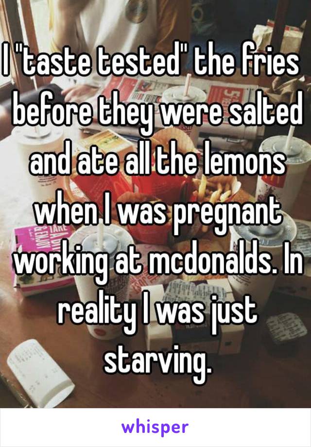 I "taste tested" the fries  before they were salted and ate all the lemons when I was pregnant working at mcdonalds. In reality I was just starving.