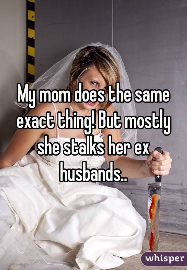 My mom does the same exact thing! But mostly she stalks her ex husbands..