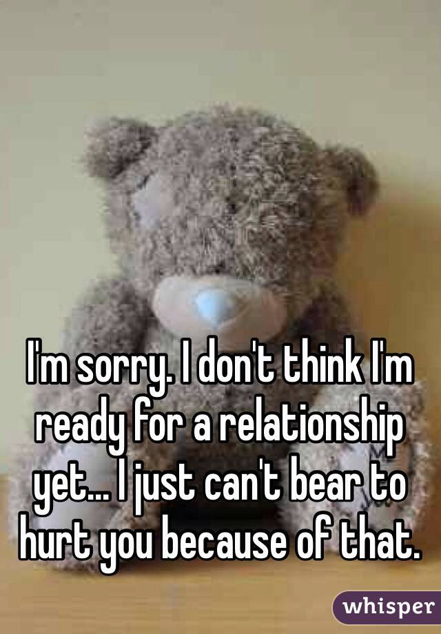 I'm sorry. I don't think I'm ready for a relationship yet... I just can't bear to hurt you because of that.