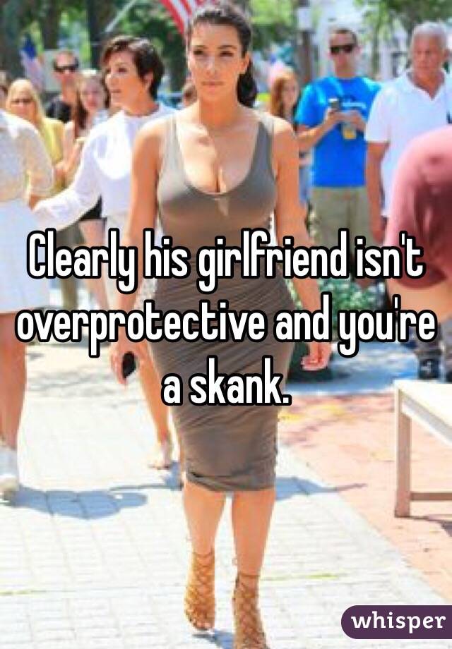 Clearly his girlfriend isn't overprotective and you're a skank. 