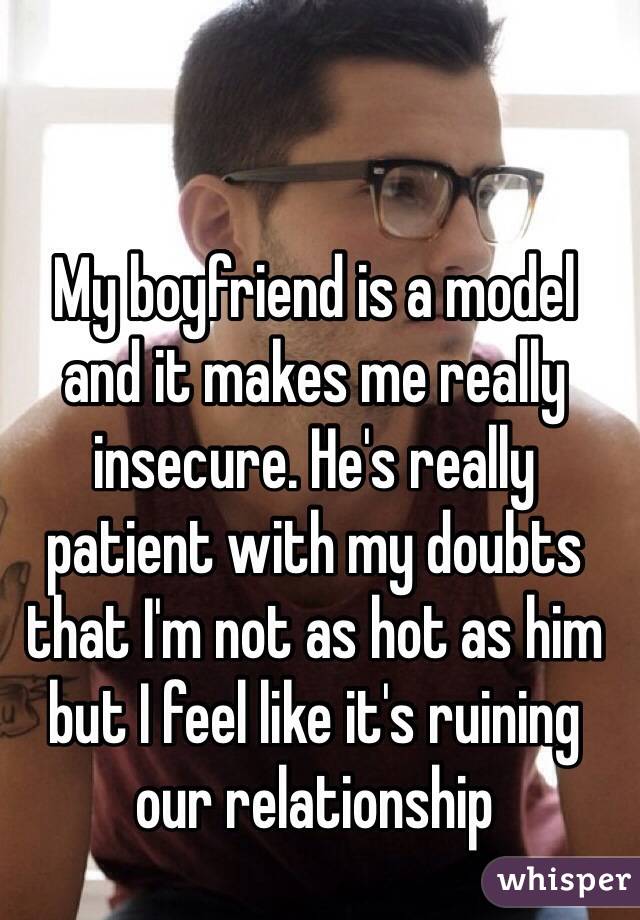 My boyfriend is a model 
and it makes me really insecure. He's really patient with my doubts that I'm not as hot as him but I feel like it's ruining our relationship 