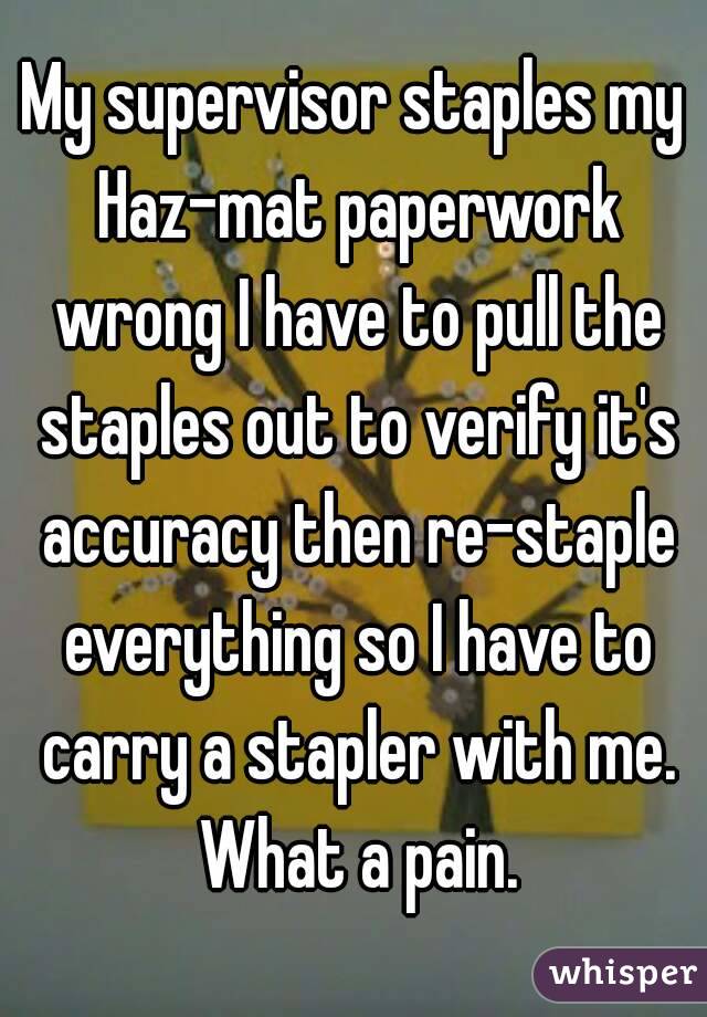 My supervisor staples my Haz-mat paperwork wrong I have to pull the staples out to verify it's accuracy then re-staple everything so I have to carry a stapler with me. What a pain.