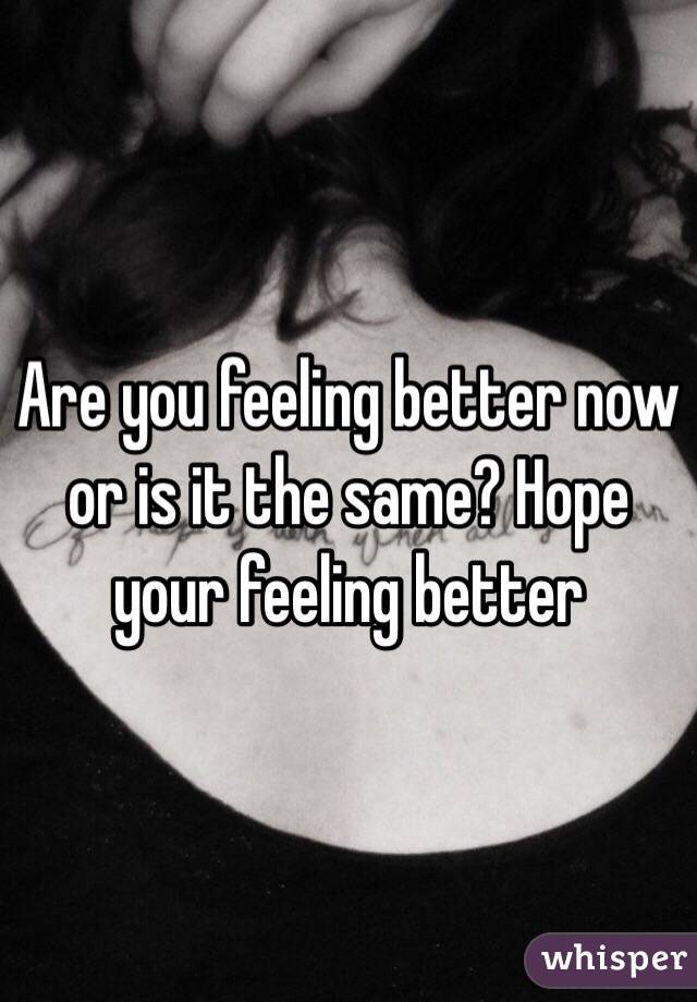 Are you feeling better now or is it the same? Hope your feeling better