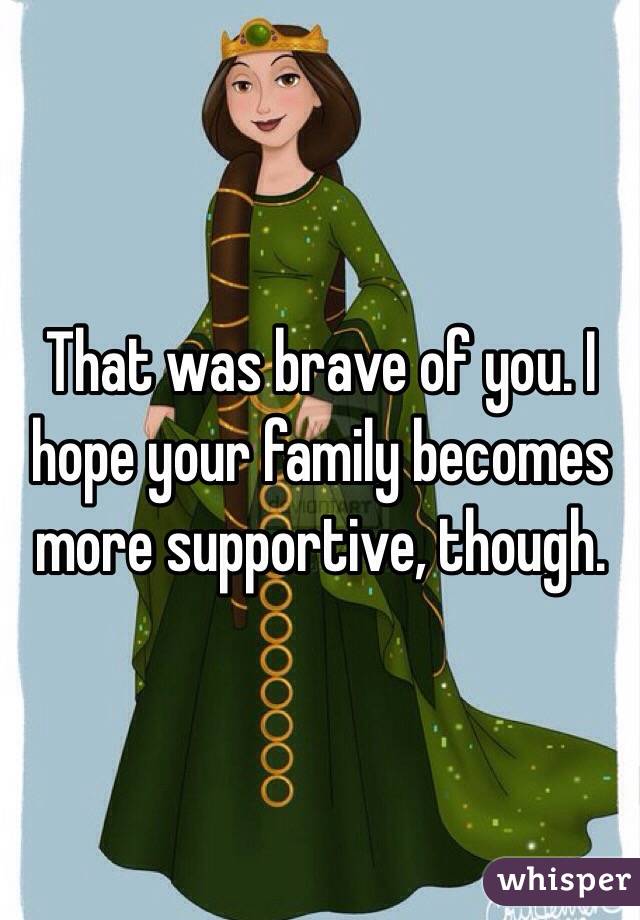 That was brave of you. I hope your family becomes more supportive, though. 