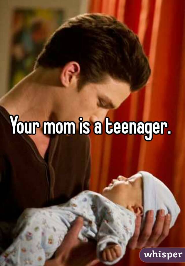 Your mom is a teenager. 