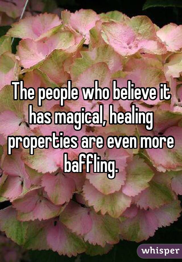 The people who believe it has magical, healing properties are even more baffling.  