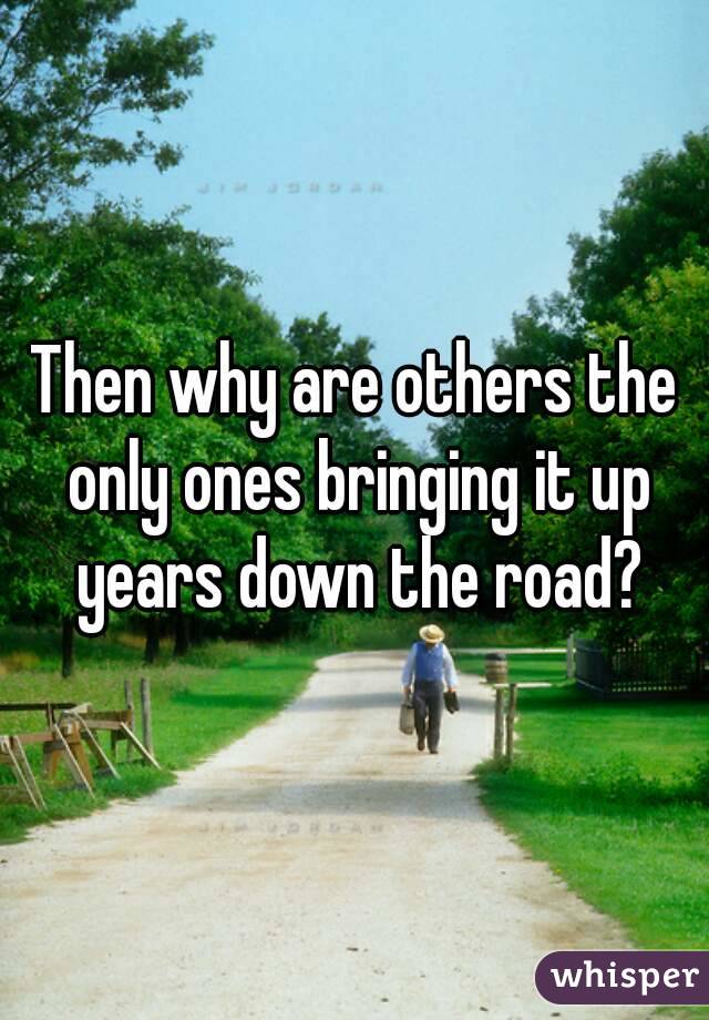 Then why are others the only ones bringing it up years down the road?