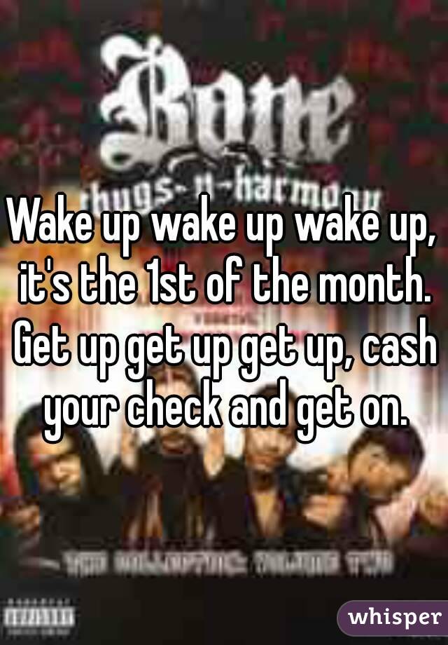 Wake up wake up wake up, it's the 1st of the month. Get up get up get up, cash your check and get on.