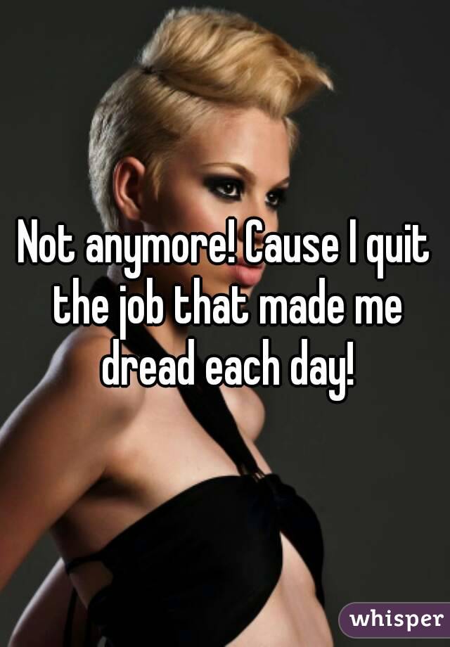 Not anymore! Cause I quit the job that made me dread each day!