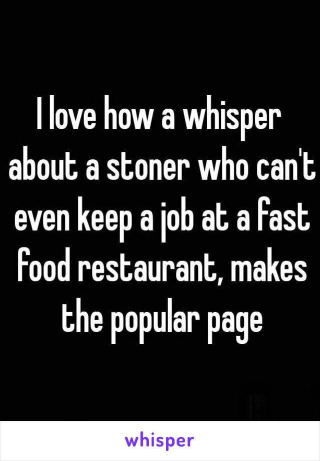 I love how a whisper about a stoner who can't even keep a job at a fast food restaurant, makes the popular page