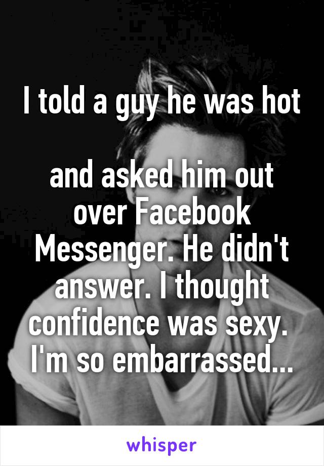 I told a guy he was hot 
and asked him out over Facebook Messenger. He didn't answer. I thought confidence was sexy. 
I'm so embarrassed...