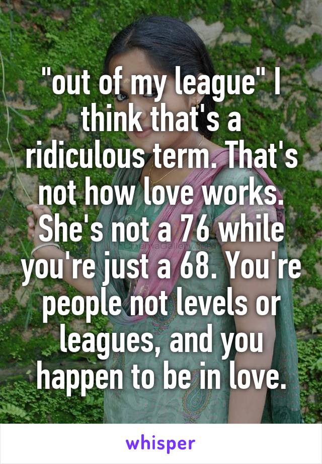 "out of my league" I think that's a ridiculous term. That's not how love works. She's not a 76 while you're just a 68. You're people not levels or leagues, and you happen to be in love.