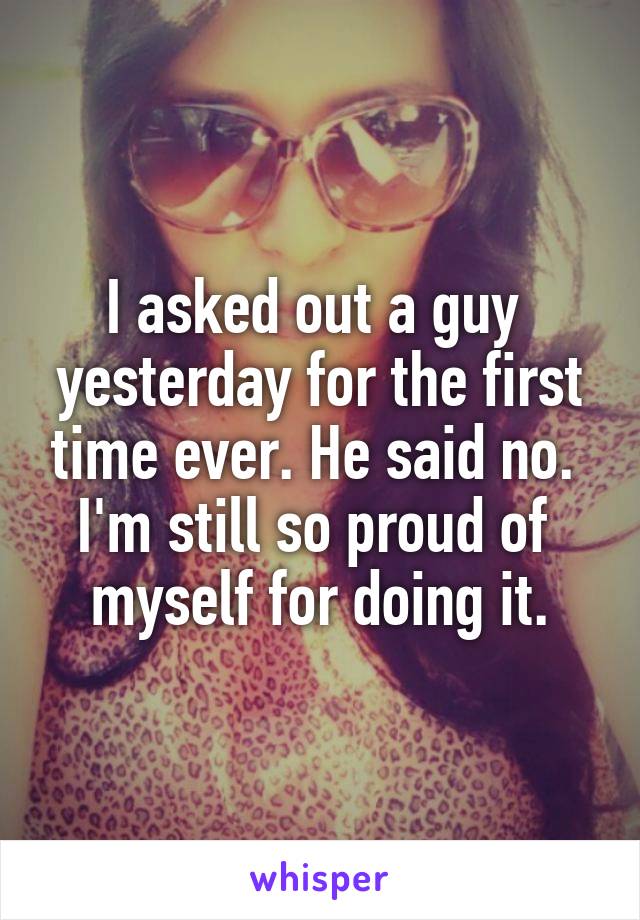 I asked out a guy 
yesterday for the first time ever. He said no. 
I'm still so proud of 
myself for doing it.