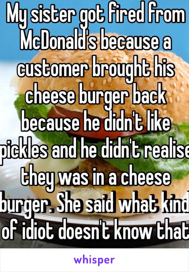 My sister got fired from McDonald's because a customer brought his cheese burger back because he didn't like pickles and he didn't realise they was in a cheese burger. She said what kind of idiot doesn't know that 