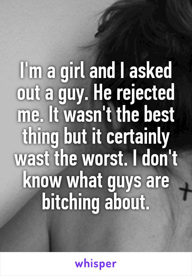 I'm a girl and I asked out a guy. He rejected me. It wasn't the best thing but it certainly wast the worst. I don't know what guys are bitching about.