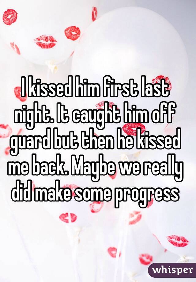 I kissed him first last night. It caught him off guard but then he kissed me back. Maybe we really did make some progress 