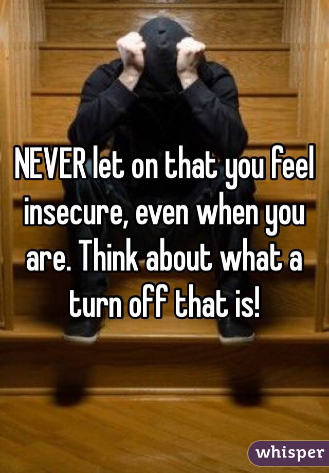 NEVER let on that you feel insecure, even when you are. Think about what a turn off that is!