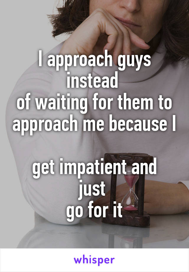 I approach guys instead 
of waiting for them to approach me because I 
get impatient and just 
go for it