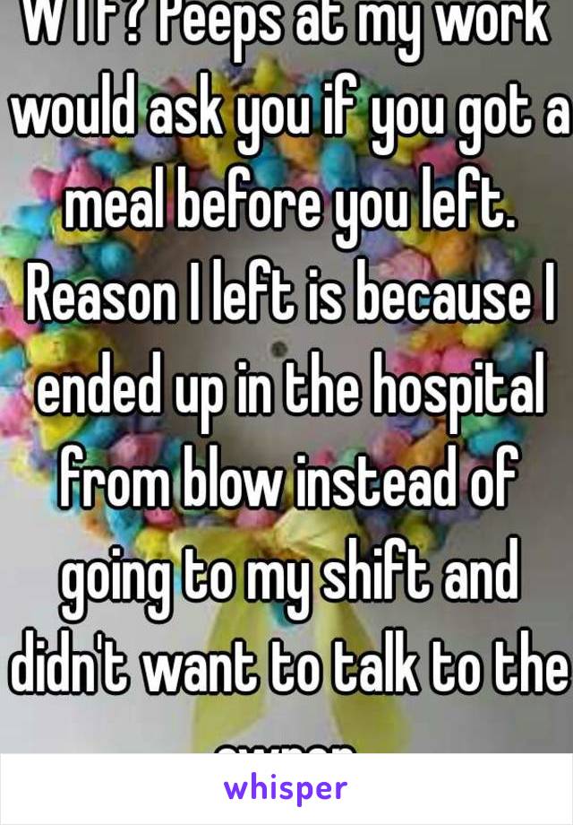 WTF? Peeps at my work would ask you if you got a meal before you left. Reason I left is because I ended up in the hospital from blow instead of going to my shift and didn't want to talk to the owner.