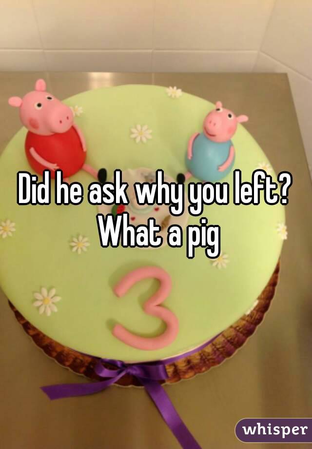 Did he ask why you left? What a pig