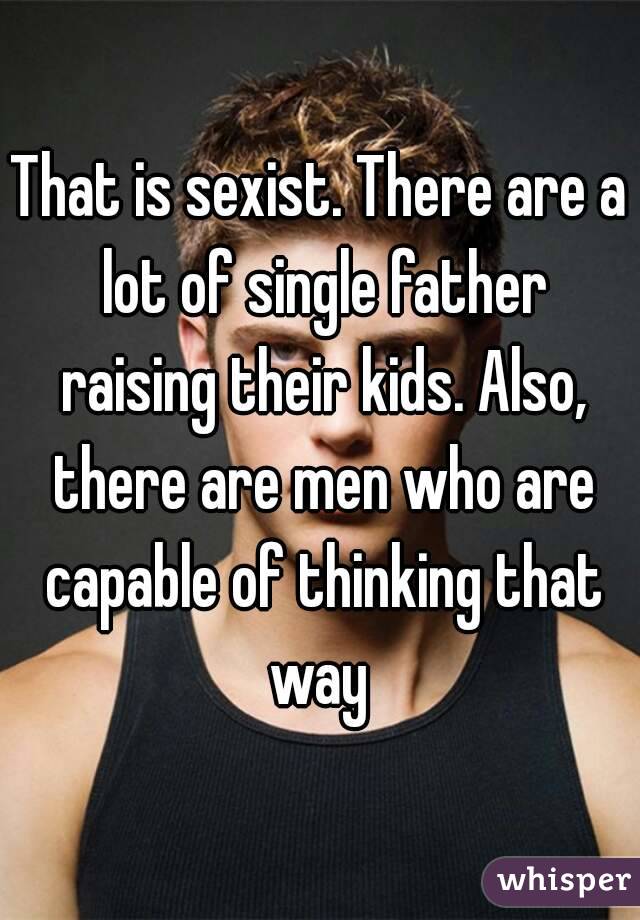 That is sexist. There are a lot of single father raising their kids. Also, there are men who are capable of thinking that way 