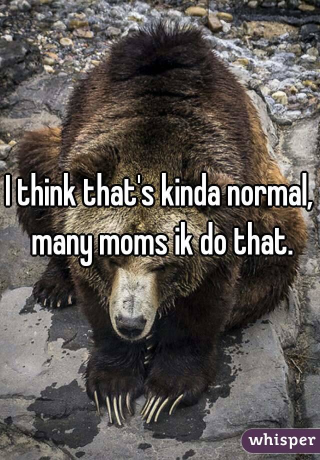 I think that's kinda normal, many moms ik do that.