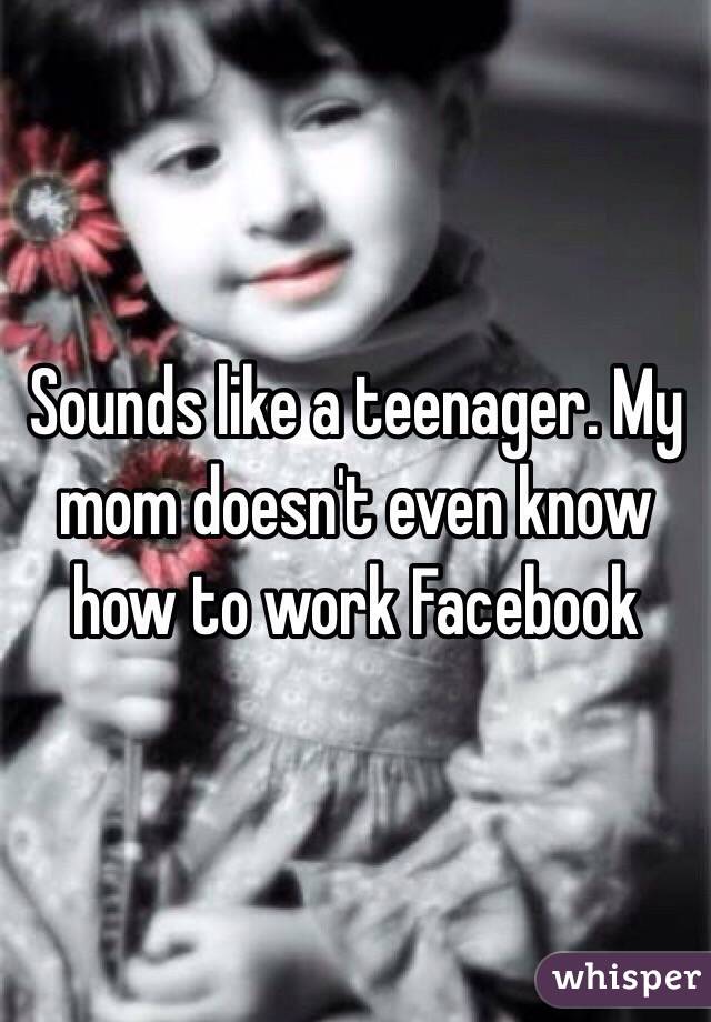 Sounds like a teenager. My mom doesn't even know how to work Facebook 